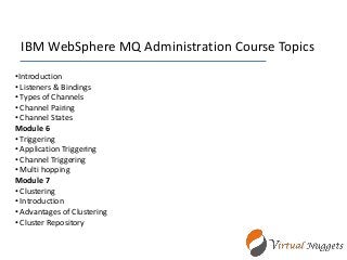 IBM WebSphere MQ Administration Course Topics
•Introduction
• Listeners & Bindings
• Types of Channels
• Channel Pairing
• Channel States
Module 6
• Triggering
• Application Triggering
• Channel Triggering
• Multi hopping
Module 7
• Clustering
• Introduction
• Advantages of Clustering
• Cluster Repository
 