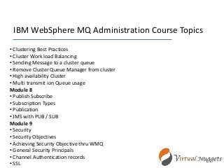 IBM WebSphere MQ Administration Course Topics
• Clustering Best Practices
• Cluster Work load Balancing
• Sending Message to a cluster queue
• Remove Cluster Queue Manager from cluster
• High availability Cluster
• Multi transmit ion Queue usage
Module 8
• Publish Subscribe
• Subscription Types
• Publication
• JMS with PUB / SUB
Module 9
• Security
• Security Objectives
• Achieving Security Objective thru WMQ
• General Security Principals
• Channel Authentication records
• SSL
 