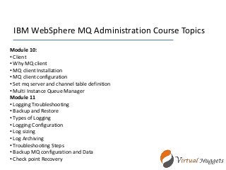 IBM WebSphere MQ Administration Course Topics
Module 10:
• Client
• Why MQ client
• MQ client Installation
• MQ client configuration
• Set mq server and channel table definition
• Multi Instance Queue Manager
Module 11
• Logging Troubleshooting
• Backup and Restore
• Types of Logging
• Logging Configuration
• Log sizing
• Log Archiving
• Troubleshooting Steps
• Backup MQ configuration and Data
• Check point Recovery
 