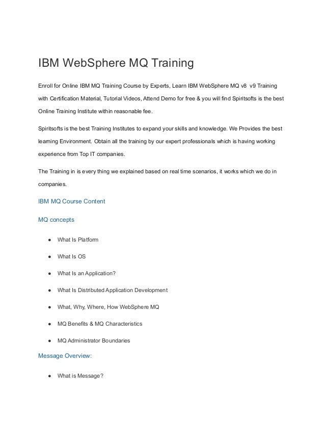 IBM WebSphere MQ Training
Enroll for Online IBM MQ Training Course by Experts, Learn IBM WebSphere MQ v8 v9 Training
with Certification Material, Tutorial Videos, Attend Demo for free & you will find Spiritsofts is the best
Online Training Institute within reasonable fee.
Spiritsofts is the best Training Institutes to expand your skills and knowledge. We Provides the best
learning Environment. Obtain all the training by our expert professionals which is having working
experience from Top IT companies.
The Training in is every thing we explained based on real time scenarios, it works which we do in
companies.
IBM MQ Course Content
MQ concepts
● What Is Platform
● What Is OS
● What Is an Application?
● What Is Distributed Application Development
● What, Why, Where, How WebSphere MQ
● MQ Benefits & MQ Characteristics
● MQ Administrator Boundaries
Message Overview:
● What is Message?
 