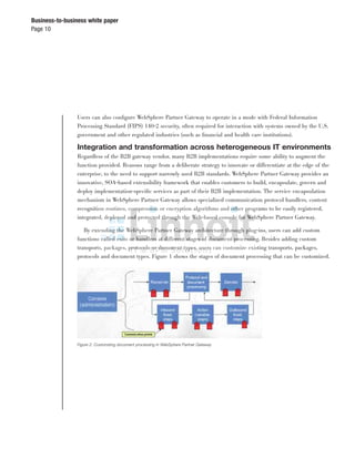 Page 10
Business-to-business white paper
Users can also conﬁgure WebSphere Partner Gateway to operate in a mode with Federal Information
Processing Standard (FIPS) 140-2 security, often required for interaction with systems owned by the U.S.
government and other regulated industries (such as ﬁnancial and health care institutions).
Integration and transformation across heterogeneous IT environments
Regardless of the B2B gateway vendor, many B2B implementations require some ability to augment the
function provided. Reasons range from a deliberate strategy to innovate or differentiate at the edge of the
enterprise, to the need to support narrowly used B2B standards. WebSphere Partner Gateway provides an
innovative, SOA-based extensibility framework that enables customers to build, encapsulate, govern and
deploy implementation-speciﬁc services as part of their B2B implementation. The service encapsulation
mechanism in WebSphere Partner Gateway allows specialized communication protocol handlers, content
recognition routines, compression or encryption algorithms and other programs to be easily registered,
integrated, deployed and protected through the Web-based console for WebSphere Partner Gateway.
By extending the WebSphere Partner Gateway architecture through plug-ins, users can add custom
functions called exits or handlers at different stages of document processing. Besides adding custom
transports, packages, protocols or document types, users can customize existing transports, packages,
protocols and document types. Figure 1 shows the stages of document processing that can be customized.
Figure 2: Customizing document processing in WebSphere Partner Gateway
 