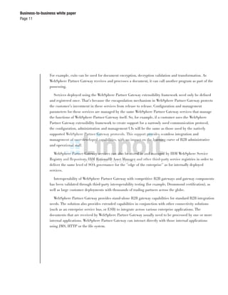 Page 11
Business-to-business white paper
For example, exits can be used for document encryption, decryption validation and transformation. As
WebSphere Partner Gateway receives and processes a document, it can call another program as part of the
possessing.
Services deployed using the WebSphere Partner Gateway extensibility framework need only be deﬁned
and registered once. That’s because the encapsulation mechanism in WebSphere Partner Gateway protects
the customer’s investment in these services from release to release. Conﬁguration and management
parameters for these services are managed by the same WebSphere Partner Gateway services that manage
the functions of WebSphere Partner Gateway itself. So, for example, if a customer uses the WebSphere
Partner Gateway extensibility framework to create support for a narrowly used communication protocol,
the conﬁguration, administration and management UIs will be the same as those used by the natively
supported WebSphere Partner Gateway protocols. This support provides seamless integration and
management of user-developed capabilities, with no impact on the learning curve of B2B administrative
and operational staff.
WebSphere Partner Gateway services can also be stored in and managed by IBM WebSphere Service
Registry and Repository, IBM Rational® Asset Manager and other third-party service registries in order to
deliver the same level of SOA governance for the ”edge of the enterprise” as for internally deployed
services.
Interoperability of WebSphere Partner Gateway with competitive B2B gateways and gateway components
has been validated through third-party interoperability testing (for example, Drummond certiﬁcation), as
well as large customer deployments with thousands of trading partners across the globe.
WebSphere Partner Gateway provides stand-alone B2B gateway capabilities for standard B2B integration
needs. The solution also provides extended capabilities in conjunction with other connectivity solutions
(such as an enterprise service bus, or ESB) to integrate across various enterprise applications. The
documents that are received by WebSphere Partner Gateway usually need to be processed by one or more
internal applications. WebSphere Partner Gateway can interact directly with those internal applications
using JMS, HTTP or the ﬁle system.
 
