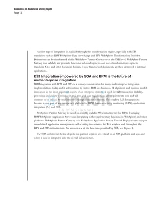 Page 13
Business-to-business white paper
Another type of integration is available through the transformation engine, especially with EDI
translators such as IBM WebSphere Data Interchange and IBM WebSphere Transformation Extender.
Documents can be transformed within WebSphere Partner Gateway or at the ESB level. WebSphere Partner
Gateway can validate and generate functional acknowledgments and use a transformation engine to
transform XML and other document formats. These transformed documents are then delivered to internal
applications.
B2B Integration empowered by SOA and BPM is the future of
multienterprise integration
B2B Integration with BPM and SOA is a primary consideration for many multienterprise integration
implementations today, and it will continue to evolve. IBM sees business, IT alignment and business model
innovation as the most important aspects of an enterprise strategy. A need for B2B transaction visibility,
processing and ability to monitor in real time and take rapid actions are requirements now and will
continue to be critical for multienterprise integration environments. This enables B2B Integration to
become a core part of any enterprise’s platform for BPM, business activity monitoring (BAM), application
integration (AI) and SOA.
WebSphere Partner Gateway is based on a highly scalable SOA infrastructure for BPM, leveraging
IBM WebSphere Application Server and integrating with complementary functions in WebSphere and other
platforms. WebSphere Partner Gateway uses WebSphere Application Server Network Deployment to support
consolidated application management—with existing investments, for Web services, and throughout the
BPM and SOA infrastructure. For an overview of the functions provided by SOA, see Figure 4.
The SOA architecture below depicts how partner services are critical to an SOA platform and how and
where it can be integrated into the overall infrastructure.
 