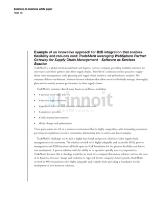 Page 16
Business-to-business white paper
Example of an innovative approach for B2B integration that enables
ﬂexibility and reduces cost: TradeMerit leveraging WebSphere Partner
Gateway for Supply Chain Management – Software as Services
Solution
TradeMerit is a global international trade and logistics services company providing visibility solutions for
enterprises and their partners into their supply chains. TradeMerit’s solutions provide proactive supply-
chain event management, trade planning and supply chain analytics, and performance analysis. The
company delivers on-demand, business-focused solutions that allow users to effectively manage, thoroughly
plan and accurately measure performance in their supply chains.
TradeMerit’s customers faced many business problems, including:
● Uncertain trade-lane delivery
● Excessive buffer inventory
● Expedited deliveries and premium transportation costs
● Compliance penalties
● Costly manual interventions
● Risky change and optimization
These pain points are felt in a business environment that is highly competitive, with demanding customers,
government regulations, resource constraints, diminishing time to action and lower margins.
TradeMerit’s challenge was to ﬁnd a highly functional and proven solution to offer supply chain
management to its customers. The solution needed to be highly adaptable and to provide BAM, process
management and B2B functions—all built upon an SOA foundation for the greatest ﬂexibility and lowest
cost deployment. A proven solution with the ability to be operative quickly was very important to
TradeMerit, because this technology would be an asset for a company that makes software services the core
of its business. Because change and evolution is expected for the company’s future growth, TradeMerit
needed its SOA foundation to be highly adaptable and scalable while providing a foundation for the
deployment of new business solutions.
 