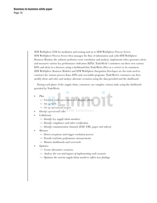 Page 18
Business-to-business white paper
IBM WebSphere ESB for mediation and routing and on to IBM WebSphere Process Server.
IBM WebSphere Process Server then manages the ﬂow of information and, with IBM WebSphere
Business Monitor, the software performs event correlation and analysis, implements rules, generates alerts
and measures various key performance indicators (KPIs). TradeMerit’s customers can then view various
KPIs and alerts in a browser, using a dashboard that TradeMerit offers as a service to its customers.
IBM WebSphere Business Modeler and IBM WebSphere Integration Developer are the tools used to
construct the various process ﬂows, KPIs and executable programs. TradeMerit’s customers can then
modify alerts and rules and analyze alternate scenarios using the data provided and the dashboard.
During each phase of the supply chain, customers can complete various tasks using the dashboard
provided by TradeMerit:
● Plan
— Establish trade agreements and shipping plans
— Set up KPIs
— Set up operational targets
● Identify operational rules
● Collaborate
— Identify key supply-chain members
— Identify compliance and other certiﬁcation
— Identify communication channels (EDI, XML, paper and others)
● Measure
— Detect exceptions and trigger resolution process
— Provide real-time performance measurements
— Monitor dashboards and scorecards
● Optimize
— Create alternative scenarios
— Analyze the cost and impact of implementing each scenario
— Optimize the current supply-chain model to reﬂect new ﬁndings
 