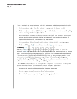 Page 19
Business-to-business white paper
The IBM solution is the core technology of TradeMerit as a business and delivers the following beneﬁts:
● WebSphere software helped TradeMerit maintain a very aggressive development schedule.
● WebSphere software provides an SOA foundation upon which to build new services and evolve offerings
without discarding what has already been built.
● Functional richness meant that valuable development effort could be spent on solution delivery versus
building infrastructure or middleware services. This richness also reduced complexity, because the
complexity of the middleware was contained in the IBM software.
● WebSphere software delivered a highly scalable solution, which is critical for a growing company.
● WebSphere BPM proved to be consumable and rich in function for a small company.
Summary
B2B integration is evolving and becoming an integral part of the business strategy for most of the
enterprises as they grow their ecosystem with partners and customers. The increasing demand for business
and IT alignment is driving a critical requirement for end-to-end value chain management and visibility.
This requirement fuels multienterprise integration needs beyond the applications and data used by the
processes. As a result, B2B technology must leverage SOA and BPM. Multienterprise integration
capabilities that leverage BPM, BAM and SOA provide the most advanced capabilities to enable IT users
and business users to overcome the challenges of B2B integration.
IBM WebSphere Partner Gateway, an industry-leading B2B gateway software offering, enables greater
ﬂexibility, faster time to value, lower maintenance cost and strong ROI by providing:
● Centralized and secure B2B trading-partner and transaction management
● Extensive support for data formats, protocols and industry standards
● Extensibility framework to support the integration of third-party applications
 