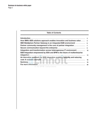 Business-to-business white paper
Page 2
Table of Contents
Introduction.............................................................................................................................................................. 3
How IBM’s B2B solutions approach enables innovation and business value ............ 4
IBM WebSphere Partner Gateway is an integrated B2B environment ........................... 6
Partner community management is the core of partner integration................................ 7
Secure communication beyond the enterprise................................................................................ 8
Integration and transformation across heterogeneous IT environment......................... 10
B2B Integration empowered by SOA and BPM is the future of multienterprise
integration ................................................................................................................................................................. 13
An innovative approach for B2B integration enabling ﬂexibility and reducing
cost: A scenario example .............................................................................................................................. 16
Summary .................................................................................................................................................................... 19
For more information......................................................................................................................................... 20
 