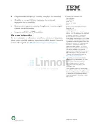 ● Component architecture for high scalability, throughput and availability
● The ability to leverage WebSphere Application Server Network
Deployment and its capabilities
● Business activity or process monitoring through events formatted using the
Common Base Event standard
● Integration with SOA and BPM capabilities
For more information
For more information or to learn more about business-to-business integration,
please contact your IBM marketing representative or IBM Business Partner, or
visit the following Web site: ibm.com/software/integration/wspartnergateway/
© Copyright IBM Corporation 2008
IBM Corporation
Software Group
Route 100
Somers, NY 10589
U.S.A.
Produced in the United States of America
December 2008
All Rights Reserved
IBM, the IBM logo, ibm.com, DataPower, Lotus,
Rational, Tivoli and WebSphere are trademarks
or registered trademarks of International
Business Machines Corporation in the
United States, other countries, or both. If these
and other IBM trademarked terms are marked
on their ﬁrst occurrence in this information with
a trademark symbol (® or ™), these symbols
indicate U.S. registered or common law
trademarks owned by IBM at the time this
information was published. Such trademarks
may also be registered or common law
trademarks in other countries. A current list of
IBM trademarks is available on the Web at
“Copyright and trademark information” at
ibm.com/legal/copytrade.shtml.
Java and all Java-based trademarks are
trademarks of Sun Microsystems, Inc. in the
United States, other countries or both.
Microsoft is a trademark of Microsoft
Corporation in the United States, other
countries, or both.
Other company, product and service names
may be trademarks or service marks of others.
References in this publication to IBM products
or services do not imply that IBM intends to
make them available in all countries in which
IBM operates.
WSW14042-USEN-00
 