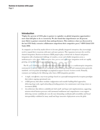 Page 3
Business-to-business white paper
Introduction
“Eighty-ﬁve percent of CEOs plan to partner to capitalize on global integration opportunities—
more than half plan to do so extensively. We also found that outperformers are 20 percent
more likely to partner extensively than underperformers. This reinforces what was discovered in
the last CEO Study: extensive collaborators outperform their competitive peers.”—IBM Global CEO
Study 2008.
As companies are forced by market drivers to become globally integrated enterprises, they increasingly
need to expand their ecosystems with more and more partners. This expansion increases the need for
channel integration. Business-to-business (B2B) projects play a critical role in channel and partner
integration with a fundamental challenge of seamless, secure and reliable integration across a
multienterprise value chain. Multienterprise data, process and application integration needs are rapidly
growing, and so B2B projects are proliferating.
The IT user’s challenge is to consistently manage a B2B abstract layer in a multienterprise integration
environment to quickly support new, emerging and proliferating transport and communication protocols,
standards, and integration technologies as required to support dynamic business needs. Primarily,
customers are looking for the following value from a B2B integration provider:
● A single, cost-effective, easy-to-use package based on a powerful management-by-exception paradigm
that reduces ongoing operational costs
● A B2B gateway that allows modular conﬁguration and reusable building-block approaches,
delivering large-scale, rapid onboarding of trading partners, low maintenance and strong return on
investment (ROI)
● An architecture that delivers scalability for both small- and large-scale implementations, supporting
mission-critical business processes with automated enablement and comprehensive event support,
delivering extreme scalability for even the most demanding workloads, full extensibility and broad
interoperability—validated in many small and large innovative deployments across the globe
 