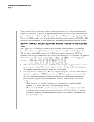 Page 4
Business-to-business white paper
These critical needs arise from recent business and market dynamics such as supply chain integrations,
mergers and acquisitions, or spin-offs. As departments increasingly consolidate trading partners into their
processes, information exchange is exploding. Data transfer size and frequency are growing at a rapid pace.
The need for B2B Integration is crucial for a multienterprise business process platform (ME-BPP). A B2B
solution is a critical component of any IT portfolio that addresses a multienterprise integration strategy.
How the IBM B2B solution approach enables innovation and business
value
IBM’s approach to B2B solutions is inﬂuenced by our customers’ needs and feedback, market trends,
the evolution of standards and technology, customer buying patterns and the input of leading analysts.
IBM also aims to align its B2B solutions with the IBM business process management (BPM) and
application integration (AI) components of our service oriented architecture (SOA) offerings. This approach
ultimately inﬂuences how we deﬁne our strategy for our B2B solution. IBM’s focused strategy and
investment for B2B solutions is based on these key factors:
● B2B needs are increasingly driven by a need for ﬂexibility and agility to support continuous business
model innovation. As part of the need for companies to embrace this “ﬂat world” model, companies
are expanding the partner ecosystem to support their core processes.
● B2B Integration is an integral part of SOA-based integration platforms, where the distinction between
application-to-application or A2A (intraenterprise) and B2B (interenterprise) communication blurs
over time. An increasing number of common infrastructure services (for example, transformation,
process execution, registries, directories and Internet standards) are being shared and reused by
developers.
— This is in contrast to a historical paradigm where organizations have implemented B2B
capability as an entirely stand-alone, edge-of-the-enterprise function.
— This is consistent with SOA to enable consistent description and connectivity among dissimilar
existing applications using a common metadata framework. (SOA is also backward-compatible,
evolutionary, intelligent, sustainable middleware that can allow enterprises to better track and
leverage existing assets.)
 