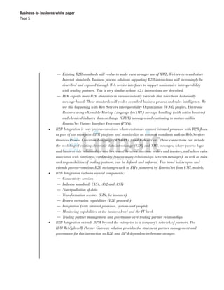Page 5
Business-to-business white paper
— Existing B2B standards will evolve to make even stronger use of XML, Web services and other
Internet standards. Business process solutions supporting B2B interactions will increasingly be
described and exposed through Web service interfaces to support noninvasive interoperability
with trading partners. This is very similar to how A2A interactions are described.
— IBM expects more B2B standards in various industry verticals that have been historically
message-based. These standards will evolve to embed business process and rules intelligence. We
see this happening with Web Services Interoperability Organization (WS-I) proﬁles, Electronic
Business using eXtensible Markup Language (ebXML) message handling (with action headers)
and chemical industry data exchange (CIDX) messages and continuing to mature within
RosettaNet Partner Interface Processes (PIPs).
● B2B Integration is very process-conscious, where customers connect internal processes with B2B ﬂows
as part of the enterprise BPM platform and standardize on common standards such as Web Services
Business Process Execution Language (WS-BPEL) and Web services. These connections can include
the modeling of existing electronic data interchange (EDI) and XML messages, where process logic
and business rule relationships can be created between purchase orders and invoices, and where rules
associated with timeliness, cardinality (one-to-many relationships between messages), as well as roles
and responsibilities of trading partners, can be deﬁned and enforced. This trend builds upon and
extends process-conscious B2B exchanges such as PIPs pioneered by RosettaNet from UML models.
● B2B Integration includes several components:
— Connectivity services
— Industry standards (AS1, AS2 and AS3)
— Nonrepudiation of data
— Transformation services (EDI, for instance)
— Process execution capabilities (B2B protocols)
— Integration (with internal processes, systems and people)
— Monitoring capabilities at the business level and the IT level
— Trading partner management and governance over trading partner relationships
● B2B Integration extends BPM beyond the enterprise to a company’s network of partners. The
IBM WebSphere® Partner Gateway solution provides the structured partner management and
governance for this interaction as B2B and BPM dependencies become stronger.
 