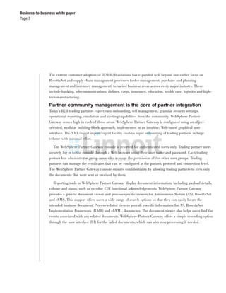 Page 7
Business-to-business white paper
The current customer adoption of IBM B2B solutions has expanded well beyond our earlier focus on
RosettaNet and supply chain management processes (order management, purchase and planning
management and inventory management) to varied business areas across every major industry. These
include banking, telecommunications, airlines, cargo, insurance, education, health care, logistics and high-
tech manufacturing.
Partner community management is the core of partner integration
Today’s B2B trading partners expect easy onboarding, self management, granular security settings,
operational reporting, simulation and alerting capabilities from the community. WebSphere Partner
Gateway scores high in each of these areas. WebSphere Partner Gateway is conﬁgured using an object-
oriented, modular building-block approach, implemented in an intuitive, Web-based graphical user
interface. The XML-based import/export facility enables rapid onboarding of trading partners in large
volume with minimal effort.
The WebSphere Partner Gateway console is reserved for authenticated users only. Trading partner users
securely log in to the console through a Web browser using their user name and password. Each trading
partner has administrator group users who manage the permission of the other user groups. Trading
partners can manage the certiﬁcates that can be conﬁgured at the partner, protocol and connection level.
The WebSphere Partner Gateway console ensures conﬁdentiality by allowing trading partners to view only
the documents that were sent or received by them.
Reporting tools in WebSphere Partner Gateway display document information, including payload details,
volume and status, such as overdue EDI functional acknowledgements. WebSphere Partner Gateway
provides a generic document viewer and process-speciﬁc viewers for Autonomous System (AS), RosettaNet
and ebMS. This support offers users a wide range of search options so that they can easily locate the
intended business document. Process-related viewers provide speciﬁc information for AS, RosettaNet
Implementation Framework (RNIF) and ebXML documents. The document viewer also helps users ﬁnd the
events associated with any related documents. WebSphere Partner Gateway offers a simple resending option
through the user interface (UI) for the failed documents, which can also stop processing if needed.
 