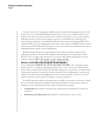 Page 8
Business-to-business white paper
Extensive alert and event management capabilities provide standard and trading partner-speciﬁc alerts,
based on any of over 300 standard WebSphere Partner Gateway events—or an unlimited number of user-
deﬁned events. Alerts can be based on items such as technical events, business events, volume deviation,
ﬁeld ranges and more. An alert can also trigger an internal or external Web service, allowing for the
direct invocation of diagnostic or remedial bilateral Business Process Execution Language (BPEL) ﬂows,
collaborative Web services at a trading partner and similar responses. Because WebSphere Partner Gateway
events are generated for both positive and negative events, you can deﬁne powerful and innovative process-
collaboration patterns speciﬁc to your trading partners.
WebSphere Partner Gateway has strong simulation features that are useful for enterprises before
deploying into production. The RosettaNet Simulator works through the UI to help simulate real-life
RosettaNet document traffic. One trading partner can ping the other ebXML trading partner to get the
response and also test the HTTP destinations of other trading partners.
Secure communication beyond the enterprise
Every enterprise interacts with its customers, trading partners and suppliers, often exchanging sensitive
business data. They use different communication infrastructures, such as private value-added networks
(private VANs) or public domain Internet. On top of this infrastructure, every business uses different basic
communication transports to transfer their business documents between trading partners, customers and
suppliers and to their own back-end applications. In this way, they can provide a real-time view of their
business transactions to this ecosystem of enterprise, customers and partners.
As the B2B integration enables the information that is available to your partners in real time, it should
also ensure that the information exchanged is protected from all kinds of security exposures. Here are
examples of security requirements for business data exchanged between partners:
● Conﬁdentiality: Data should be read only by the intended partner and should not be read by any
other party.
● Identiﬁcation and authentication: Data should be received only from a known sender.
 