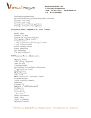 www.VirtualNuggets.com
                                                 Training@VirtualNuggets.com
                                                 India +91-8885560202 ; +91-40-64540202
                                                 USA +1-707-666-8949

    Implementing personalization
    Developing and testing components by using personalization
    Creating a portal brand
    Creating a portal brand
    Creating multichannel Portal applications
    Creating a multichannel Portal application

Developing WebSites Using IBM Web Content Manager

    Getting started
    Building a web page
    Creating your core web content items
    Creating pages and page templates
    Content acquisition
    Adding navigational components to your website
    Adding rule-based content
    Custom authoring features
    Change management
    Item management
    User access and security

IBM WebSphere Portal : Administration

    Deploying Portlets
    Portal Security Management
    Wikis and Blogs
    Tagging and Rating
    Personalization Attribute-based Administration
    Virtual Portlets and Realms
    Feed Syndication
    Mashup Integration
    Portal Search
    Other Miscellaneous Administrative Portlets
    Usage/Site Analytics
    Theme Architecture (Branding)
    Installation
    Creating a Cell
    Federating a Portal Node into a Cell
    Configuration
    Portal Security
    Troubleshooting
    XML Access
    Production Topologies
    Portal Clusters
    Staging to Production
    Production Procedures



   Online Training Corporate Training Web-Development Software Development     SEO Services
 