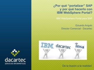 IBM WebSpehere Portal para SAP Eduardo Angulo Director Comercial - Dacartec ¿Por qué “portalizar” SAP y por qué hacerlo con IBM WebSphere Portal? De la ilusión a la realidad 