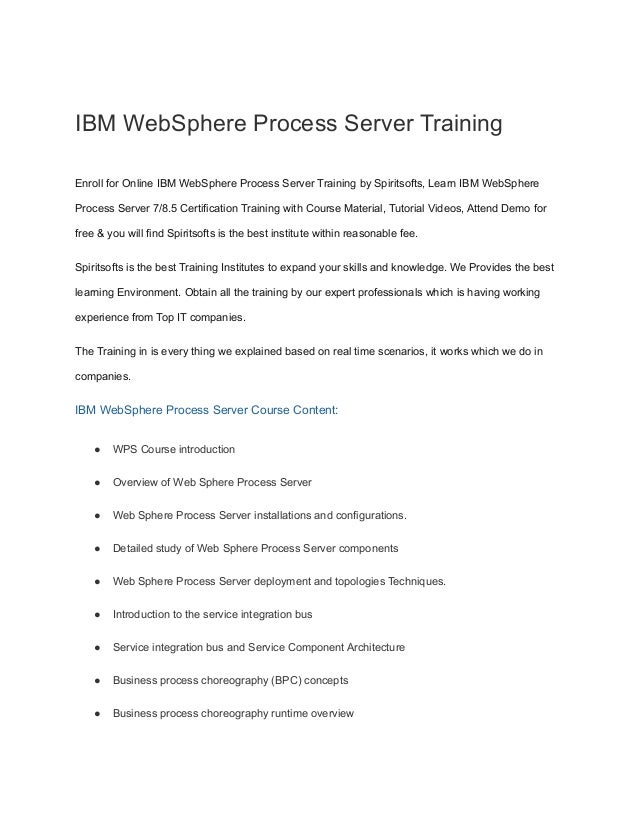 IBM WebSphere Process Server Training
Enroll for Online IBM WebSphere Process Server Training by Spiritsofts, Learn IBM WebSphere
Process Server 7/8.5 Certification Training with Course Material, Tutorial Videos, Attend Demo for
free & you will find Spiritsofts is the best institute within reasonable fee.
Spiritsofts is the best Training Institutes to expand your skills and knowledge. We Provides the best
learning Environment. Obtain all the training by our expert professionals which is having working
experience from Top IT companies.
The Training in is every thing we explained based on real time scenarios, it works which we do in
companies.
IBM WebSphere Process Server Course Content:
● WPS Course introduction
● Overview of Web Sphere Process Server
● Web Sphere Process Server installations and configurations.
● Detailed study of Web Sphere Process Server components
● Web Sphere Process Server deployment and topologies Techniques.
● Introduction to the service integration bus
● Service integration bus and Service Component Architecture
● Business process choreography (BPC) concepts
● Business process choreography runtime overview
 
