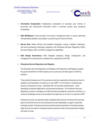 Cnetric Enterprise Solutions
43/1A, Aishwarya Mansion, 2
nd
Floor,
9th
A Main Road, Indiranagar 1st
Stage,
Bangalore – 560 038
www.cnetric.com
EAI Evaluation Worksheet Copyright © 2008 Cnetric Enterprise
Solutions (P) Ltd.
12
• Information Composition: Collaborative composition (in business user runtime) of
structured and unstructured information within a business context (aka situational
composites)
• SOA Middleware: Communication and service management layer to ensure optimized
interoperability between consumption, provisioning and external entities.
• Service Bus: Allows efficient and scalable messaging, routing, mediation, federation,
and event processing. Seamless integration with Enterprise Services Repository (ESR),
Services Registry (SR), and SOA management capabilities
• SOA Design Governance: SOA metadata repository; design, configuration, and
management of services prior to deployment; supported by the ESR.
• Enterprise Service Repository and Registry :
The Enterprise Services Repository and Registry (ES Repository and Registry) support
the governed definition of SOA assets (such as services and data types) for SOA by
evolution.
They provide transparency of the business semantics exposed by enterprise services for
designers and developers of solutions on top of BPP. It is the basis for enabling easy
access to enterprise services - described with rich business classifications - when
developing composite applications and business processes. The Enterprise Services
Repository is open to managing non-SAP services (provided by customers and ISVs) in a
customer landscape and as such provides the single source of truth of a customer’s BPP.
Enterprise services are basically highly integrated web services combined with business
logic and semantics that can be accessed and used repeatedly to support a particular
business process. Enterprise services provide business processes or business process
steps that can be used to compose business scenarios while ensuring business integrity
and ease of reuse.
 