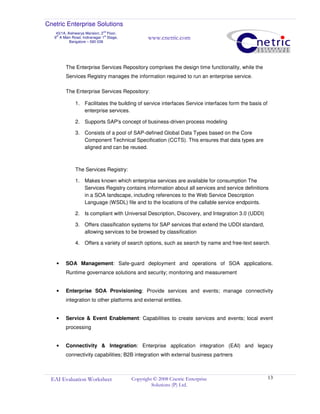 Cnetric Enterprise Solutions
43/1A, Aishwarya Mansion, 2
nd
Floor,
9th
A Main Road, Indiranagar 1st
Stage,
Bangalore – 560 038
www.cnetric.com
EAI Evaluation Worksheet Copyright © 2008 Cnetric Enterprise
Solutions (P) Ltd.
13
The Enterprise Services Repository comprises the design time functionality, while the
Services Registry manages the information required to run an enterprise service.
The Enterprise Services Repository:
1. Facilitates the building of service interfaces Service interfaces form the basis of
enterprise services.
2. Supports SAP's concept of business-driven process modeling
3. Consists of a pool of SAP-defined Global Data Types based on the Core
Component Technical Specification (CCTS). This ensures that data types are
aligned and can be reused.
The Services Registry:
1. Makes known which enterprise services are available for consumption The
Services Registry contains information about all services and service definitions
in a SOA landscape, including references to the Web Service Description
Language (WSDL) file and to the locations of the callable service endpoints.
2. Is compliant with Universal Description, Discovery, and Integration 3.0 (UDDI)
3. Offers classification systems for SAP services that extend the UDDI standard,
allowing services to be browsed by classification
4. Offers a variety of search options, such as search by name and free-text search.
• SOA Management: Safe-guard deployment and operations of SOA applications.
Runtime governance solutions and security; monitoring and measurement
• Enterprise SOA Provisioning: Provide services and events; manage connectivity
integration to other platforms and external entities.
• Service & Event Enablement: Capabilities to create services and events; local event
processing
• Connectivity & Integration: Enterprise application integration (EAI) and legacy
connectivity capabilities; B2B integration with external business partners
 