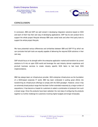 Cnetric Enterprise Solutions
43/1A, Aishwarya Mansion, 2
nd
Floor,
9th
A Main Road, Indiranagar 1st
Stage,
Bangalore – 560 038
www.cnetric.com
EAI Evaluation Worksheet Copyright © 2008 Cnetric Enterprise
Solutions (P) Ltd.
26
CONCLUSION
In conclusion, IBM and SAP are well versed in developing integration solutions based on SOA
and each of them has their own way of developing applications. SAP has its own product list to
support the whole project lifecycle whereas IBM uses varied tools and other third party tools to
support the whole project lifecycle.
We have presented various differences and similarities between IBM and SAP PI by which we
can conclude that both tools are equally capable of delivering the required SOA solutions in their
own way.
SAP should focus on its strength within the enterprise application market and transform its current
solutions to fit into an open SOA world and leverage the vast industry domain experience and
pre-built business services to create industry specific SOA fabric to fast track SOA
implementations.
IBM has always been an infrastructure provider. With enterprise infrastructure as the foundation
of a SOA-based corporate IT world, IBM has been vindicated in putting great efforts into
transforming its infrastructure offerings to comply with the SOA paradigm. However, since it has
an extremely broad product range that has been further extended massively by a large number of
acquisitions, it has become a hassle for customers to select a combination of products from such
a broad range. Once the products have been selected, the next step of configuring the products
together is a further challenge for customers involving higher budgets and longer timescales.
 