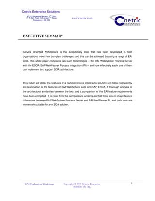 Cnetric Enterprise Solutions
43/1A, Aishwarya Mansion, 2
nd
Floor,
9th
A Main Road, Indiranagar 1st
Stage,
Bangalore – 560 038
www.cnetric.com
EAI Evaluation Worksheet Copyright © 2008 Cnetric Enterprise
Solutions (P) Ltd.
3
EXECUTIVE SUMMARY
Service Oriented Architecture is the evolutionary step that has been developed to help
organizations meet their complex challenges, and this can be achieved by using a range of EAI
tools. This white paper compares two such technologies – the IBM WebSphere Process Server
with the ESOA SAP NetWeaver Process Integration (PI) – and how effectively each one of them
can implement and support SOA architecture.
This paper will detail the features of a comprehensive integration solution and SOA, followed by
an examination of the features of IBM WebSphere suite and SAP ESOA. A thorough analysis of
the architectural similarities between the two, and a comparison of the EAI feature requirements
have been compiled. It is clear from the comparisons undertaken that there are no major feature
differences between IBM WebSphere Process Server and SAP NetWeaver PI, and both tools are
immensely suitable for any SOA solution.
 