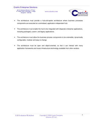 Cnetric Enterprise Solutions
43/1A, Aishwarya Mansion, 2
nd
Floor,
9th
A Main Road, Indiranagar 1st
Stage,
Bangalore – 560 038
www.cnetric.com
EAI Evaluation Worksheet Copyright © 2008 Cnetric Enterprise
Solutions (P) Ltd.
5
• The architecture must provide a hub-and-spoke architecture where business processes
components are executed at a centralised, application-independent hub.
• The architecture must enable the hub to be integrated with disparate enterprise applications,
including packaged, custom, and legacy applications.
• The architecture must allow the business process components to be extensible, dynamically
configurable, modular and easy to change.
• The architecture must be open and object-oriented, so that it can interact with many
application frameworks and reuse infrastructure technology available from other vendors.
 