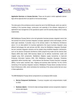 Cnetric Enterprise Solutions
43/1A, Aishwarya Mansion, 2
nd
Floor,
9th
A Main Road, Indiranagar 1st
Stage,
Bangalore – 560 038
www.cnetric.com
EAI Evaluation Worksheet Copyright © 2008 Cnetric Enterprise
Solutions (P) Ltd.
8
Application Services and Access Services. These are the parts in which application domain
logic will be captured which are specific to the business design.
The other parts of the architecture exist to assist the rest of the SOA lifecycle, which are used for
modeling of the business design, construction and assembly of the software, deployment of
applications and management of the operational system and the business design which is being
implemented.
IBM WebSphere Process Server is the next generation business process integration server that
has evolved from proven business integration concepts, application server technologies, and the
latest open standards. It provides many of the services stated in the Reference Architecture
above. It is an ideal platform for business applications that require business integration using
different technologies like web services and MQ. Using the WebSphere Integration Developer
tool set, business integration solutions can be created using simplified integration mechanisms,
such as the Service Component Architecture (SCA) programming model and the Service Data
Objects (SDO) data model. SDO business objects can be defined, transformed, routed, and
mapped using SCA components. WebSphere Adapters supply connectivity to back-end
Enterprise Information Systems (EIS). With WebSphere Integration Developer, Enterprise
applications define business logic – using features like Business Process Execution Language
(BPEL), human tasks, business rules, mapping and business state machines. For the runtime
monitoring of the business integration solutions, WebSphere Process Server provides Common
Event Infrastructure (CEI), which centralizes the monitoring of the various events that can occur
in these applications.
The IBM WebSphere Process Server components for an enterprise SOA include:
• Service Component Architecture - A service invocation and componentization model
for SOA.
• Business objects - A format for data exchange between service components, based on
service data objects.
 
