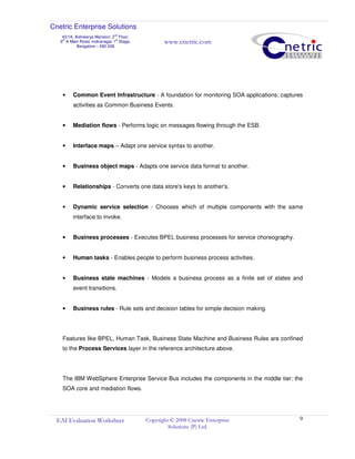 Cnetric Enterprise Solutions
43/1A, Aishwarya Mansion, 2
nd
Floor,
9th
A Main Road, Indiranagar 1st
Stage,
Bangalore – 560 038
www.cnetric.com
EAI Evaluation Worksheet Copyright © 2008 Cnetric Enterprise
Solutions (P) Ltd.
9
• Common Event Infrastructure - A foundation for monitoring SOA applications; captures
activities as Common Business Events.
• Mediation flows - Performs logic on messages flowing through the ESB.
• Interface maps – Adapt one service syntax to another.
• Business object maps - Adapts one service data format to another.
• Relationships - Converts one data store's keys to another's.
• Dynamic service selection - Chooses which of multiple components with the same
interface to invoke.
• Business processes - Executes BPEL business processes for service choreography.
• Human tasks - Enables people to perform business process activities.
• Business state machines - Models a business process as a finite set of states and
event transitions.
• Business rules - Rule sets and decision tables for simple decision making.
Features like BPEL, Human Task, Business State Machine and Business Rules are confined
to the Process Services layer in the reference architecture above.
The IBM WebSphere Enterprise Service Bus includes the components in the middle tier: the
SOA core and mediation flows.
 