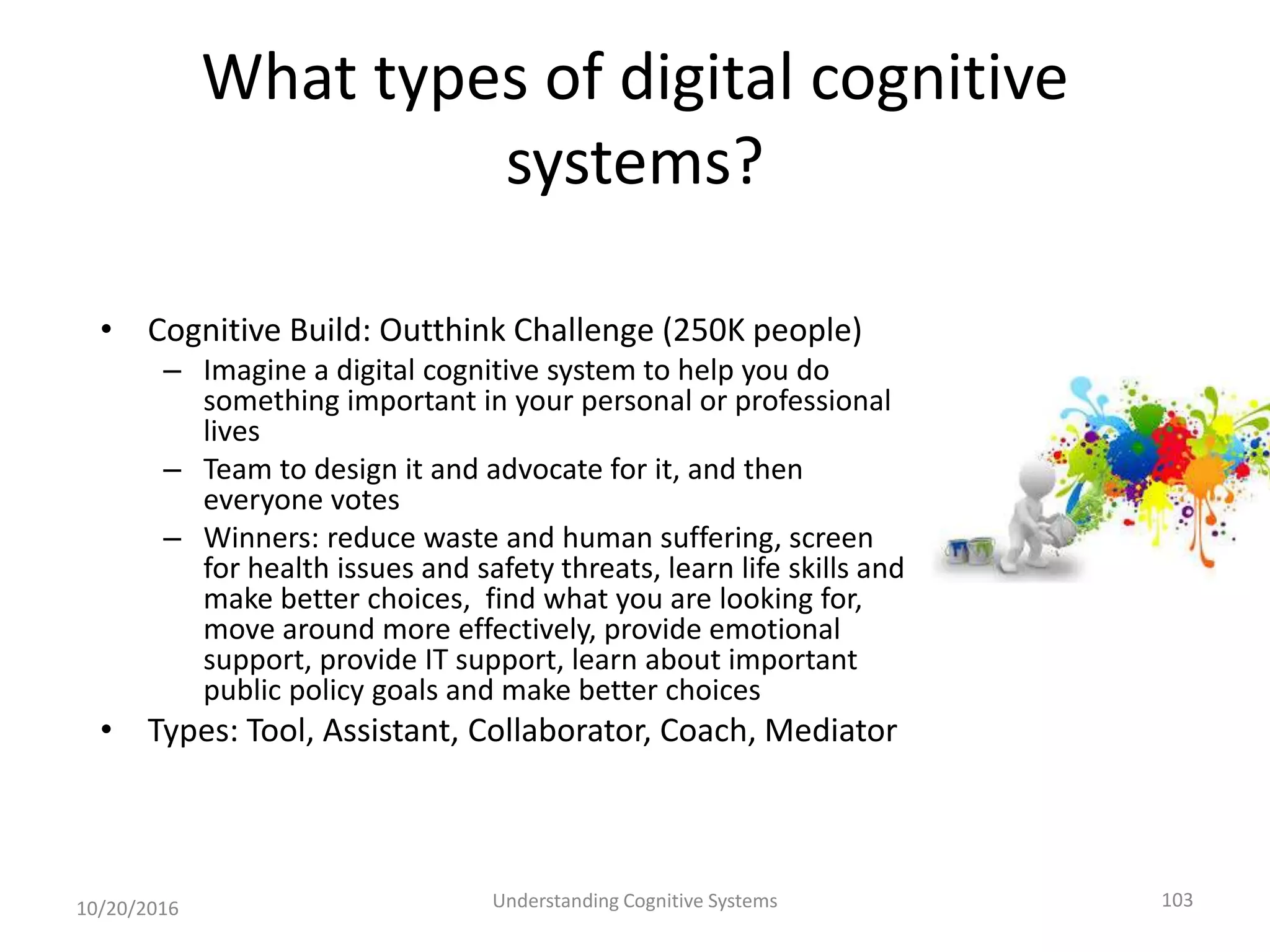 What types of digital cognitive
systems?
• Cognitive Build: Outthink Challenge (250K people)
– Imagine a digital cognitive system to help you do
something important in your personal or professional
lives
– Team to design it and advocate for it, and then
everyone votes
– Winners: reduce waste and human suffering, screen
for health issues and safety threats, learn life skills and
make better choices, find what you are looking for,
move around more effectively, provide emotional
support, provide IT support, learn about important
public policy goals and make better choices
• Types: Tool, Assistant, Collaborator, Coach, Mediator
10/20/2016 Understanding Cognitive Systems 103
 