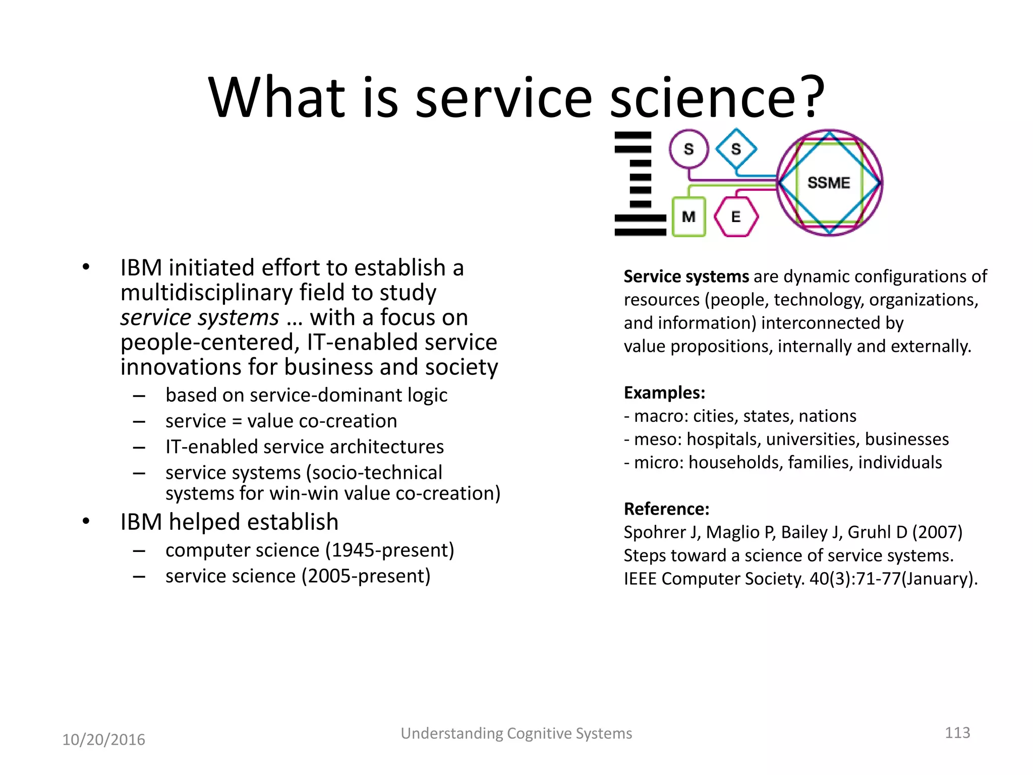 What is service science?
• IBM initiated effort to establish a
multidisciplinary field to study
service systems … with a focus on
people-centered, IT-enabled service
innovations for business and society
– based on service-dominant logic
– service = value co-creation
– IT-enabled service architectures
– service systems (socio-technical
systems for win-win value co-creation)
• IBM helped establish
– computer science (1945-present)
– service science (2005-present)
10/20/2016 Understanding Cognitive Systems 113
Service systems are dynamic configurations of
resources (people, technology, organizations,
and information) interconnected by
value propositions, internally and externally.
Examples:
- macro: cities, states, nations
- meso: hospitals, universities, businesses
- micro: households, families, individuals
Reference:
Spohrer J, Maglio P, Bailey J, Gruhl D (2007)
Steps toward a science of service systems.
IEEE Computer Society. 40(3):71-77(January).
 