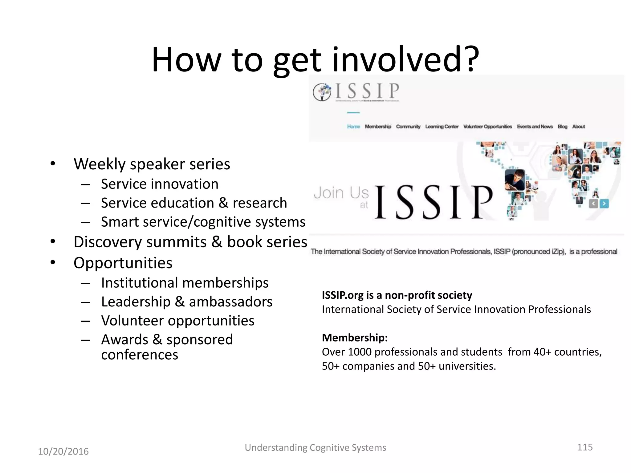 How to get involved?
• Weekly speaker series
– Service innovation
– Service education & research
– Smart service/cognitive systems
• Discovery summits & book series
• Opportunities
– Institutional memberships
– Leadership & ambassadors
– Volunteer opportunities
– Awards & sponsored
conferences
10/20/2016 Understanding Cognitive Systems 115
ISSIP.org is a non-profit society
International Society of Service Innovation Professionals
Membership:
Over 1000 professionals and students from 40+ countries,
50+ companies and 50+ universities.
 