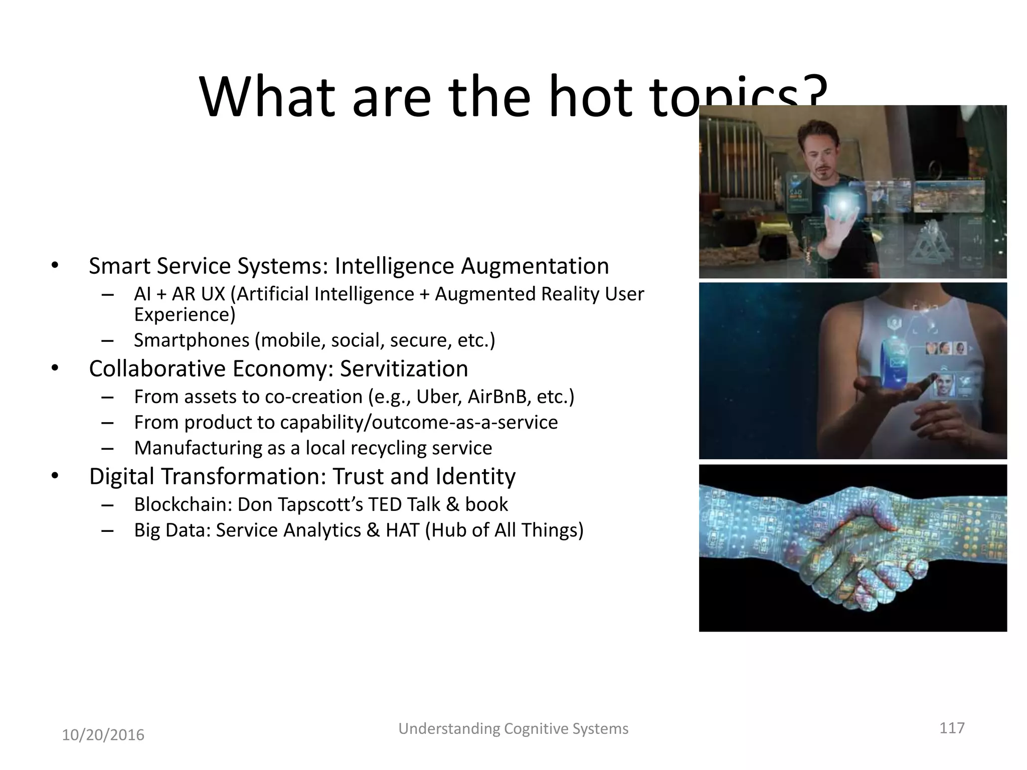 What are the hot topics?
• Smart Service Systems: Intelligence Augmentation
– AI + AR UX (Artificial Intelligence + Augmented Reality User
Experience)
– Smartphones (mobile, social, secure, etc.)
• Collaborative Economy: Servitization
– From assets to co-creation (e.g., Uber, AirBnB, etc.)
– From product to capability/outcome-as-a-service
– Manufacturing as a local recycling service
• Digital Transformation: Trust and Identity
– Blockchain: Don Tapscott’s TED Talk & book
– Big Data: Service Analytics & HAT (Hub of All Things)
10/20/2016 Understanding Cognitive Systems 117
 