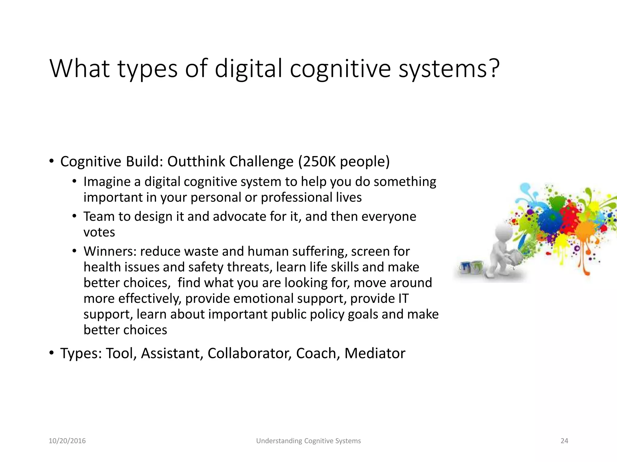 What types of digital cognitive systems?
• Cognitive Build: Outthink Challenge (250K people)
• Imagine a digital cognitive system to help you do something
important in your personal or professional lives
• Team to design it and advocate for it, and then everyone
votes
• Winners: reduce waste and human suffering, screen for
health issues and safety threats, learn life skills and make
better choices, find what you are looking for, move around
more effectively, provide emotional support, provide IT
support, learn about important public policy goals and make
better choices
• Types: Tool, Assistant, Collaborator, Coach, Mediator
10/20/2016 Understanding Cognitive Systems 24
 