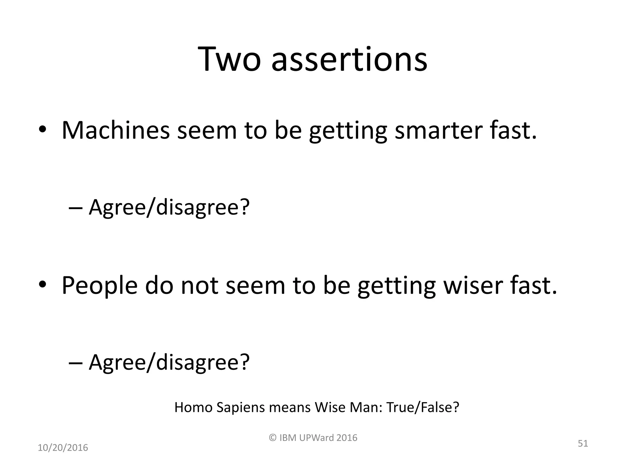 Two assertions
• Machines seem to be getting smarter fast.
– Agree/disagree?
• People do not seem to be getting wiser fast.
– Agree/disagree?
10/20/2016
© IBM UPWard 2016
51
Homo Sapiens means Wise Man: True/False?
 