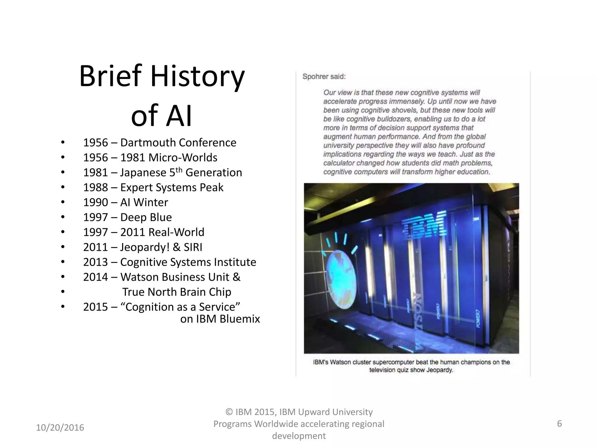 Brief History
of AI
• 1956 – Dartmouth Conference
• 1956 – 1981 Micro-Worlds
• 1981 – Japanese 5th Generation
• 1988 – Expert Systems Peak
• 1990 – AI Winter
• 1997 – Deep Blue
• 1997 – 2011 Real-World
• 2011 – Jeopardy! & SIRI
• 2013 – Cognitive Systems Institute
• 2014 – Watson Business Unit &
• True North Brain Chip
• 2015 – “Cognition as a Service”
on IBM Bluemix
10/20/2016
© IBM 2015, IBM Upward University
Programs Worldwide accelerating regional
development
6
 