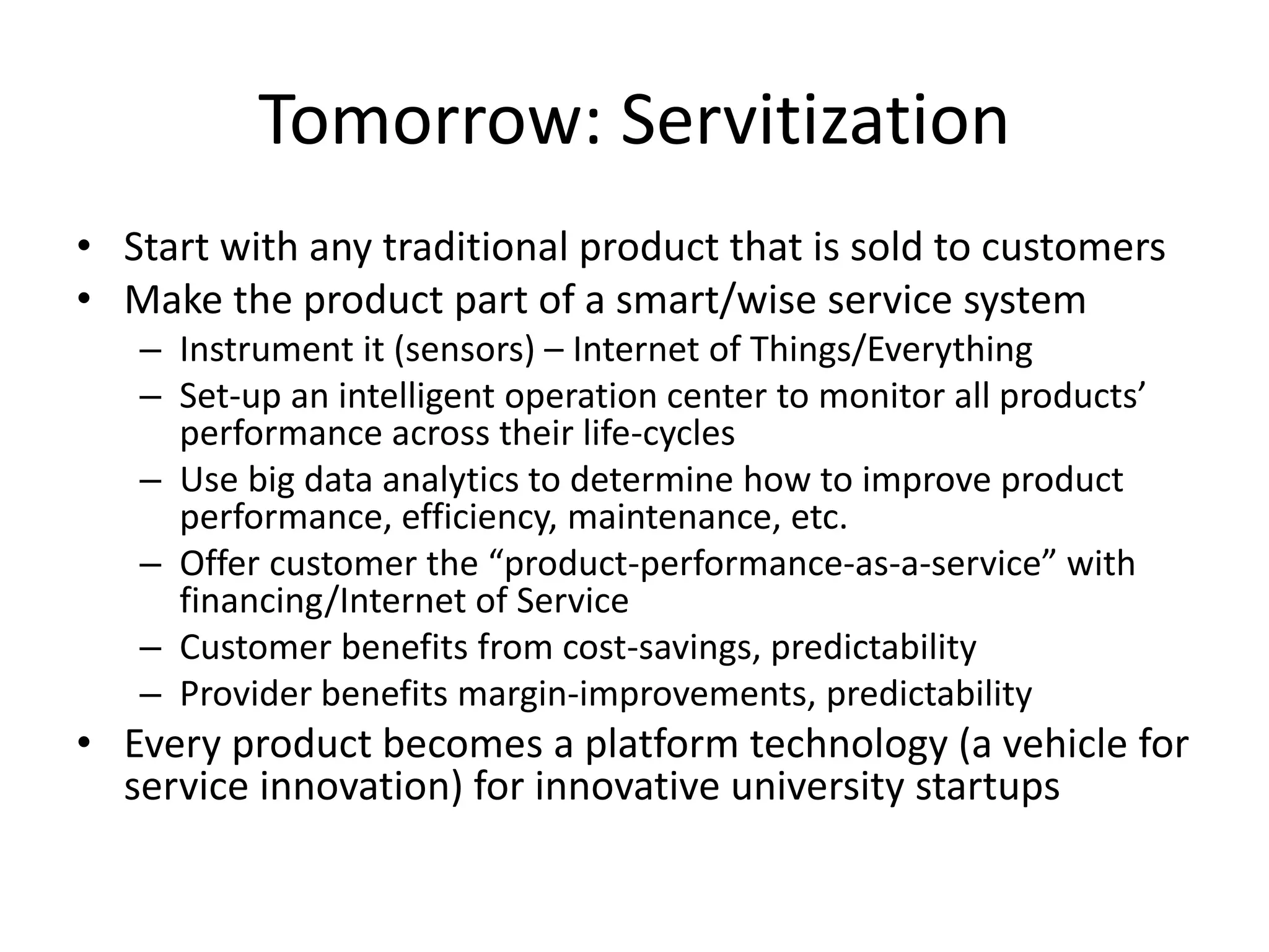 Tomorrow: Servitization
• Start with any traditional product that is sold to customers
• Make the product part of a smart/wise service system
– Instrument it (sensors) – Internet of Things/Everything
– Set-up an intelligent operation center to monitor all products’
performance across their life-cycles
– Use big data analytics to determine how to improve product
performance, efficiency, maintenance, etc.
– Offer customer the “product-performance-as-a-service” with
financing/Internet of Service
– Customer benefits from cost-savings, predictability
– Provider benefits margin-improvements, predictability
• Every product becomes a platform technology (a vehicle for
service innovation) for innovative university startups
 