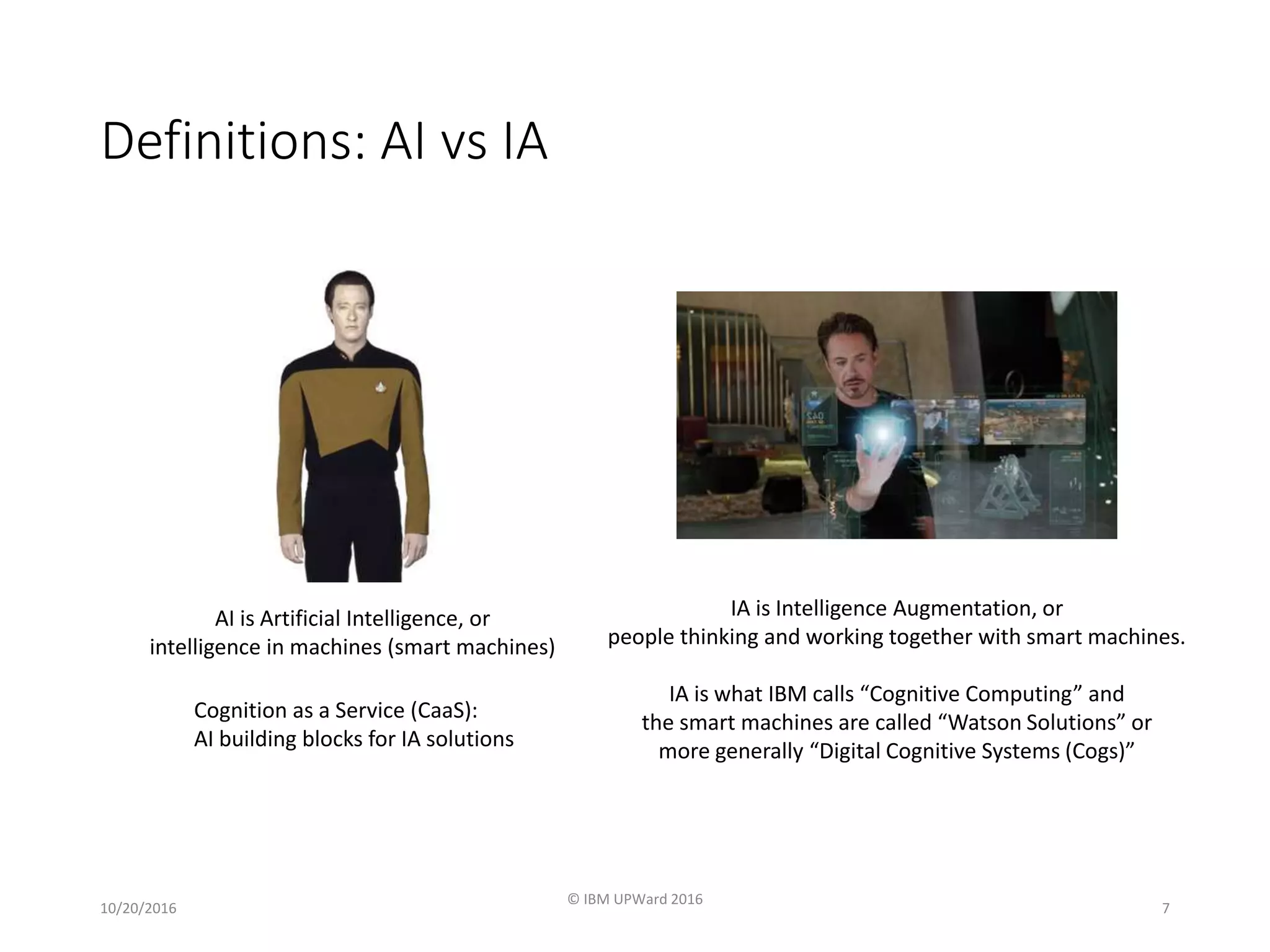 Definitions: AI vs IA
10/20/2016
© IBM UPWard 2016
7
AI is Artificial Intelligence, or
intelligence in machines (smart machines)
IA is Intelligence Augmentation, or
people thinking and working together with smart machines.
IA is what IBM calls “Cognitive Computing” and
the smart machines are called “Watson Solutions” or
more generally “Digital Cognitive Systems (Cogs)”
Cognition as a Service (CaaS):
AI building blocks for IA solutions
 