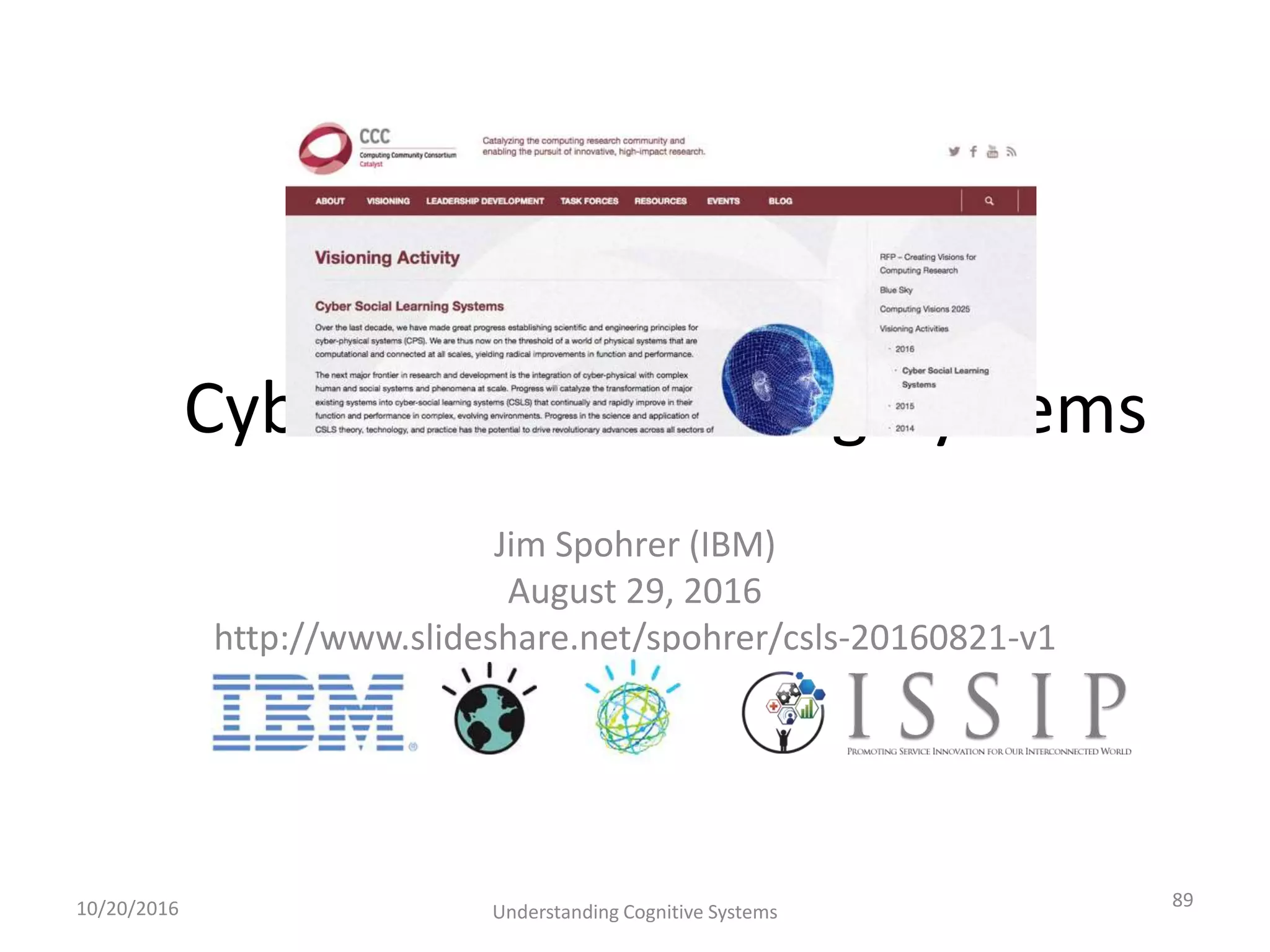 Cyber-Social-Learning-Systems
Jim Spohrer (IBM)
August 29, 2016
http://www.slideshare.net/spohrer/csls-20160821-v1
10/20/2016 Understanding Cognitive Systems
89
 