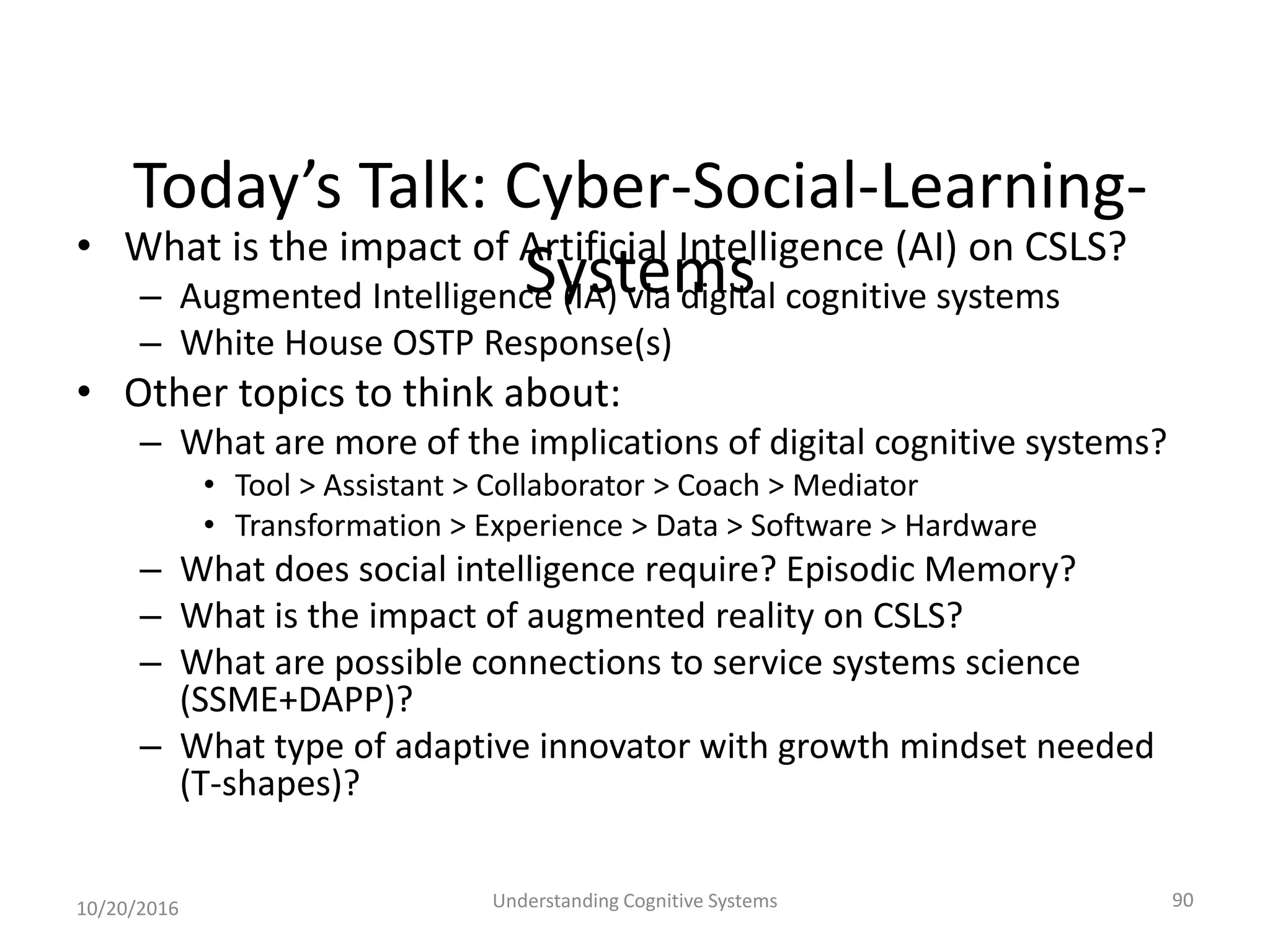 Today’s Talk: Cyber-Social-Learning-
Systems• What is the impact of Artificial Intelligence (AI) on CSLS?
– Augmented Intelligence (IA) via digital cognitive systems
– White House OSTP Response(s)
• Other topics to think about:
– What are more of the implications of digital cognitive systems?
• Tool > Assistant > Collaborator > Coach > Mediator
• Transformation > Experience > Data > Software > Hardware
– What does social intelligence require? Episodic Memory?
– What is the impact of augmented reality on CSLS?
– What are possible connections to service systems science
(SSME+DAPP)?
– What type of adaptive innovator with growth mindset needed
(T-shapes)?
10/20/2016 Understanding Cognitive Systems 90
 