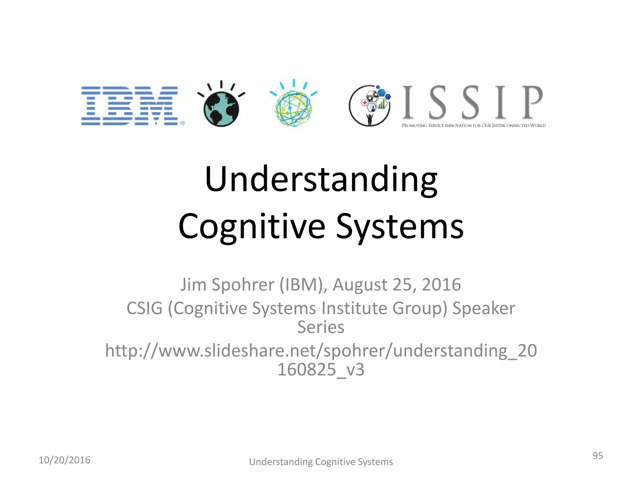Understanding
Cognitive Systems
Jim Spohrer (IBM), August 25, 2016
CSIG (Cognitive Systems Institute Group) Speaker
Series
http://www.slideshare.net/spohrer/understanding_20
160825_v3
10/20/2016 Understanding Cognitive Systems
95
 