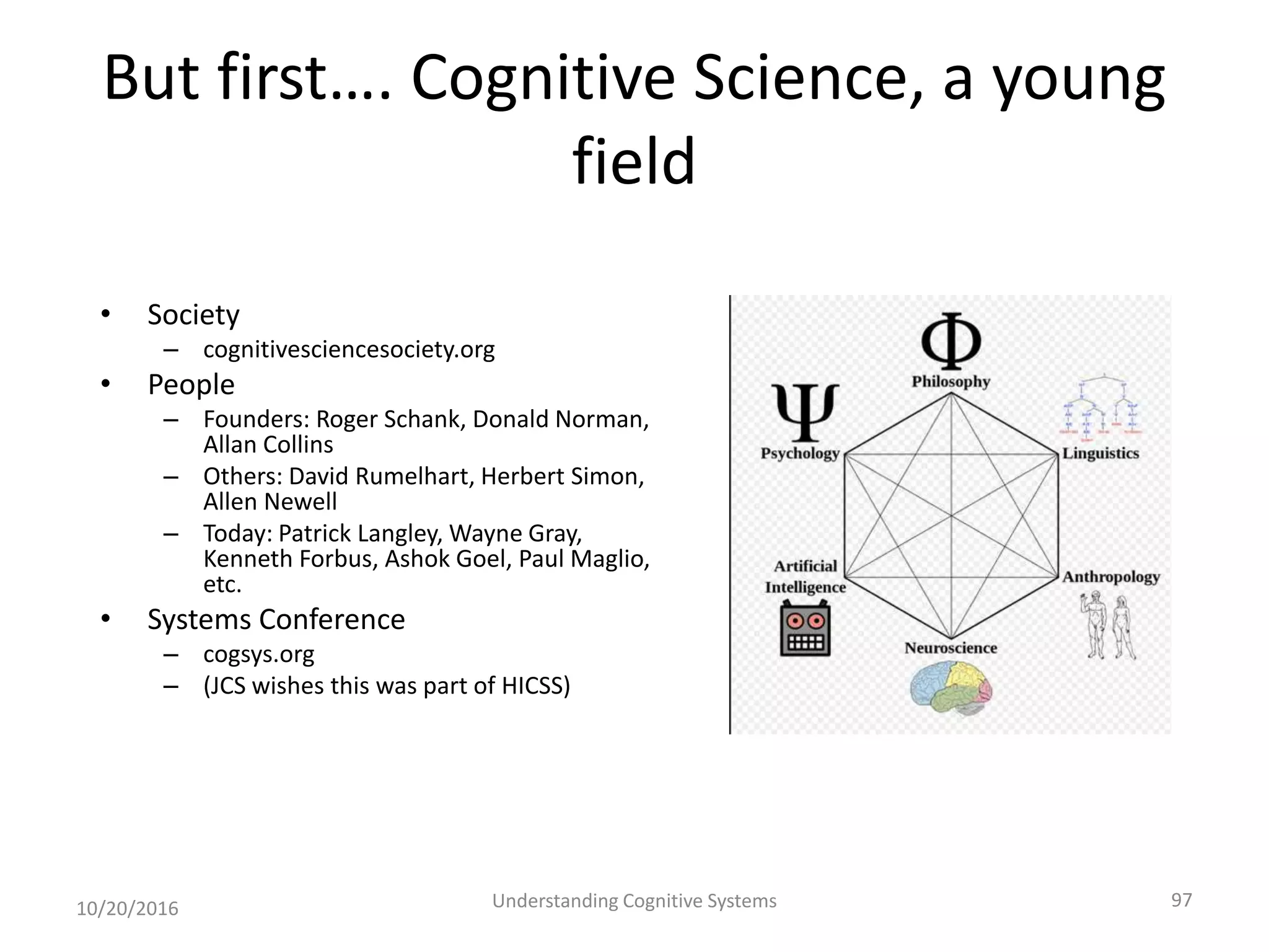But first…. Cognitive Science, a young
field
• Society
– cognitivesciencesociety.org
• People
– Founders: Roger Schank, Donald Norman,
Allan Collins
– Others: David Rumelhart, Herbert Simon,
Allen Newell
– Today: Patrick Langley, Wayne Gray,
Kenneth Forbus, Ashok Goel, Paul Maglio,
etc.
• Systems Conference
– cogsys.org
– (JCS wishes this was part of HICSS)
10/20/2016 Understanding Cognitive Systems 97
 