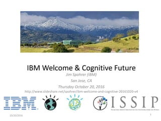 Jim Spohrer (IBM)
San Jose, CA
Thursday October 20, 2016
http://www.slideshare.net/spohrer/ibm-welcome-and-cognitive-20161020-v4
10/20/2016 1
IBM Welcome & Cognitive Future
 