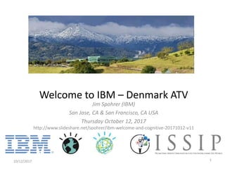 Jim Spohrer (IBM)
San Jose, CA & San Francisco, CA USA
Thursday October 12, 2017
http://www.slideshare.net/spohrer/ibm-welcome-and-cognitive-20171012-v11
10/12/2017 1
Welcome to IBM – Denmark ATV
 