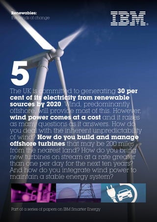 Renewables:
the winds of change




5
The UK is committed to generating 30 per
cent of its electricity from renewable
sources by 2020. Wind, predominantly
offshore, will provide most of this. However,
wind power comes at a cost and it raises
as many questions as it answers. How do
you deal with the inherent unpredictability
of wind? How do you build and manage
offshore turbines that may be 200 miles
from the nearest land? How do you bring
new turbines on stream at a rate greater
than one per day for the next ten years?
And how do you integrate wind power to
maintain a stable energy system?




Part of a series of papers on IBM Smarter Energy
 