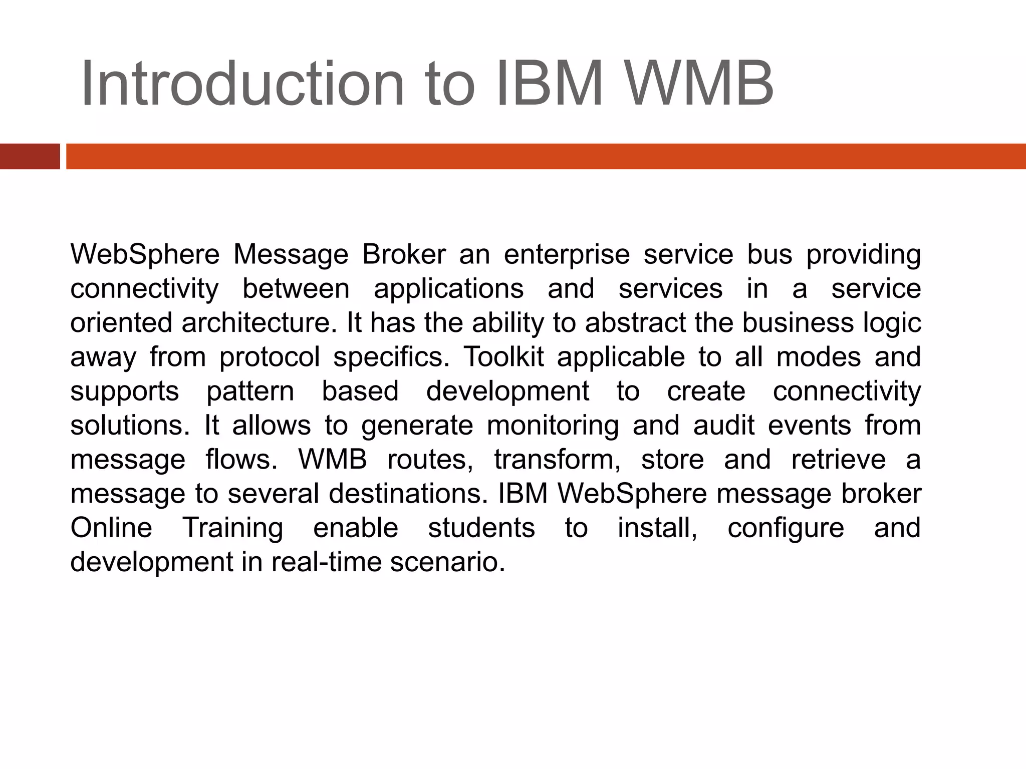 Introduction to IBM WMB
WebSphere Message Broker an enterprise service bus providing
connectivity between applications and services in a service
oriented architecture. It has the ability to abstract the business logic
away from protocol specifics. Toolkit applicable to all modes and
supports pattern based development to create connectivity
solutions. It allows to generate monitoring and audit events from
message flows. WMB routes, transform, store and retrieve a
message to several destinations. IBM WebSphere message broker
Online Training enable students to install, configure and
development in real-time scenario.
 