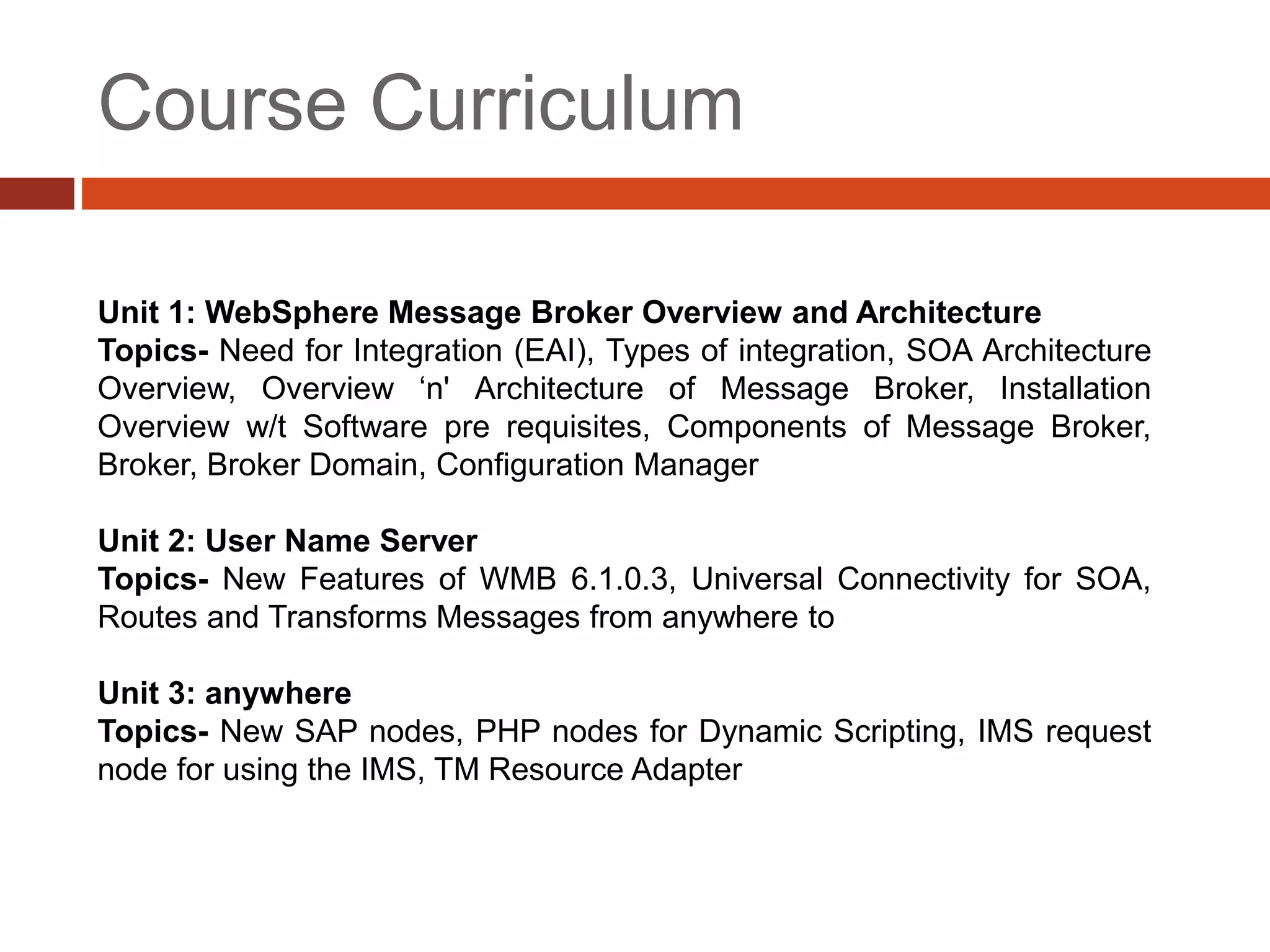 Course Curriculum
Unit 1: WebSphere Message Broker Overview and Architecture
Topics- Need for Integration (EAI), Types of integration, SOA Architecture
Overview, Overview ‘n' Architecture of Message Broker, Installation
Overview w/t Software pre requisites, Components of Message Broker,
Broker, Broker Domain, Configuration Manager
Unit 2: User Name Server
Topics- New Features of WMB 6.1.0.3, Universal Connectivity for SOA,
Routes and Transforms Messages from anywhere to
Unit 3: anywhere
Topics- New SAP nodes, PHP nodes for Dynamic Scripting, IMS request
node for using the IMS, TM Resource Adapter
 