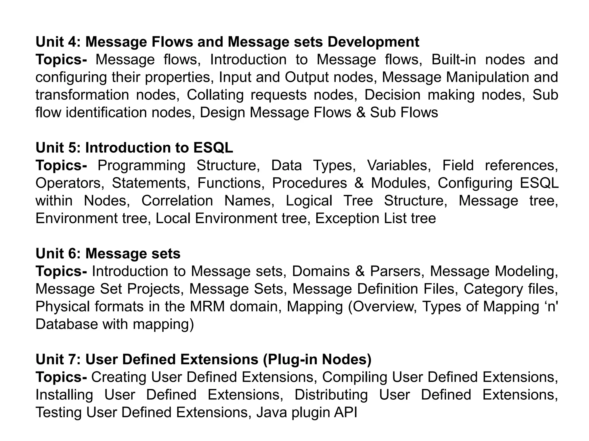 Unit 4: Message Flows and Message sets Development
Topics- Message flows, Introduction to Message flows, Built-in nodes and
configuring their properties, Input and Output nodes, Message Manipulation and
transformation nodes, Collating requests nodes, Decision making nodes, Sub
flow identification nodes, Design Message Flows & Sub Flows
Unit 5: Introduction to ESQL
Topics- Programming Structure, Data Types, Variables, Field references,
Operators, Statements, Functions, Procedures & Modules, Configuring ESQL
within Nodes, Correlation Names, Logical Tree Structure, Message tree,
Environment tree, Local Environment tree, Exception List tree
Unit 6: Message sets
Topics- Introduction to Message sets, Domains & Parsers, Message Modeling,
Message Set Projects, Message Sets, Message Definition Files, Category files,
Physical formats in the MRM domain, Mapping (Overview, Types of Mapping ‘n'
Database with mapping)
Unit 7: User Defined Extensions (Plug-in Nodes)
Topics- Creating User Defined Extensions, Compiling User Defined Extensions,
Installing User Defined Extensions, Distributing User Defined Extensions,
Testing User Defined Extensions, Java plugin API
 