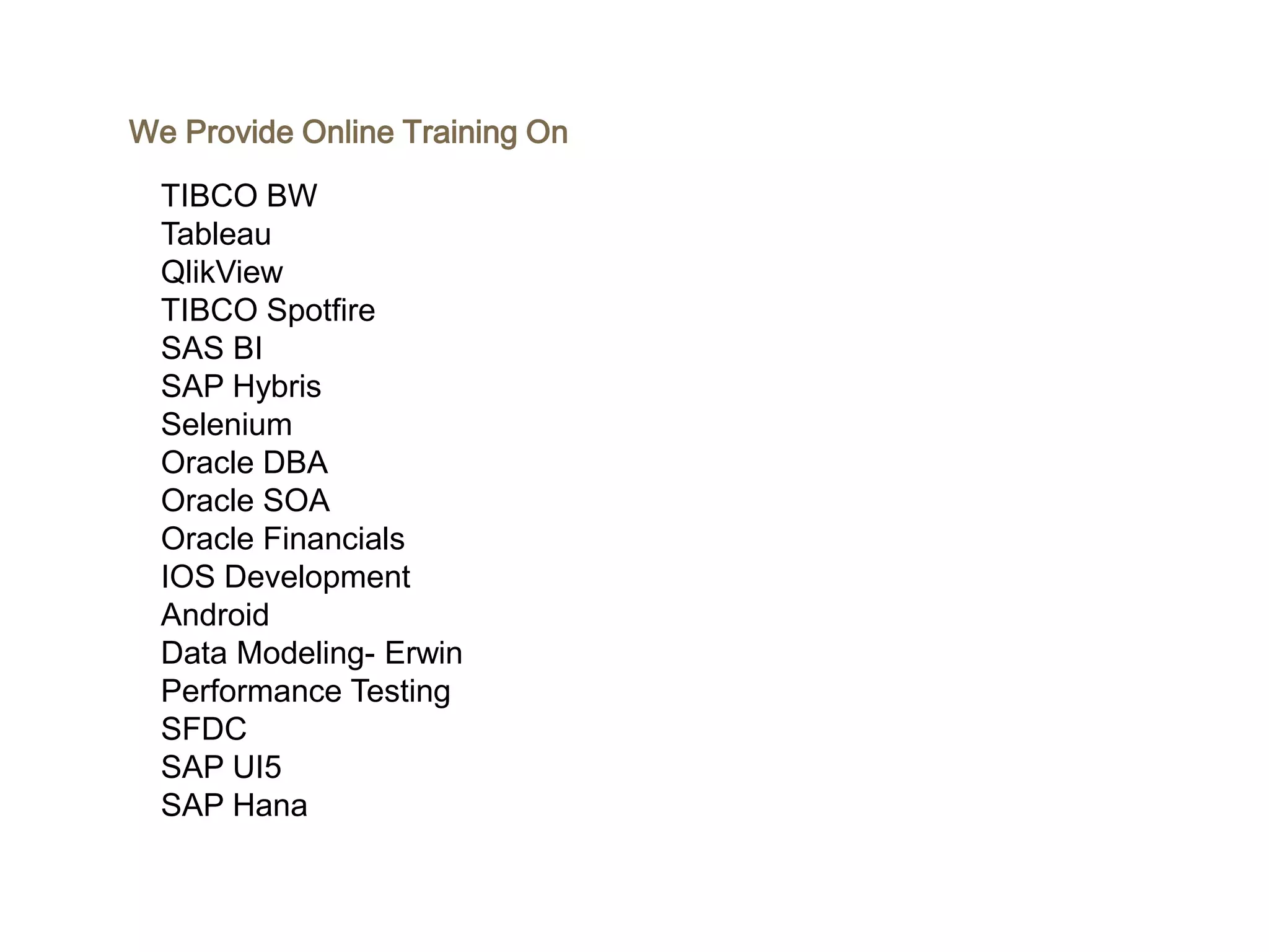 We Provide Online Training On
TIBCO BW
Tableau
QlikView
TIBCO Spotfire
SAS BI
SAP Hybris
Selenium
Oracle DBA
Oracle SOA
Oracle Financials
IOS Development
Android
Data Modeling- Erwin
Performance Testing
SFDC
SAP UI5
SAP Hana
 