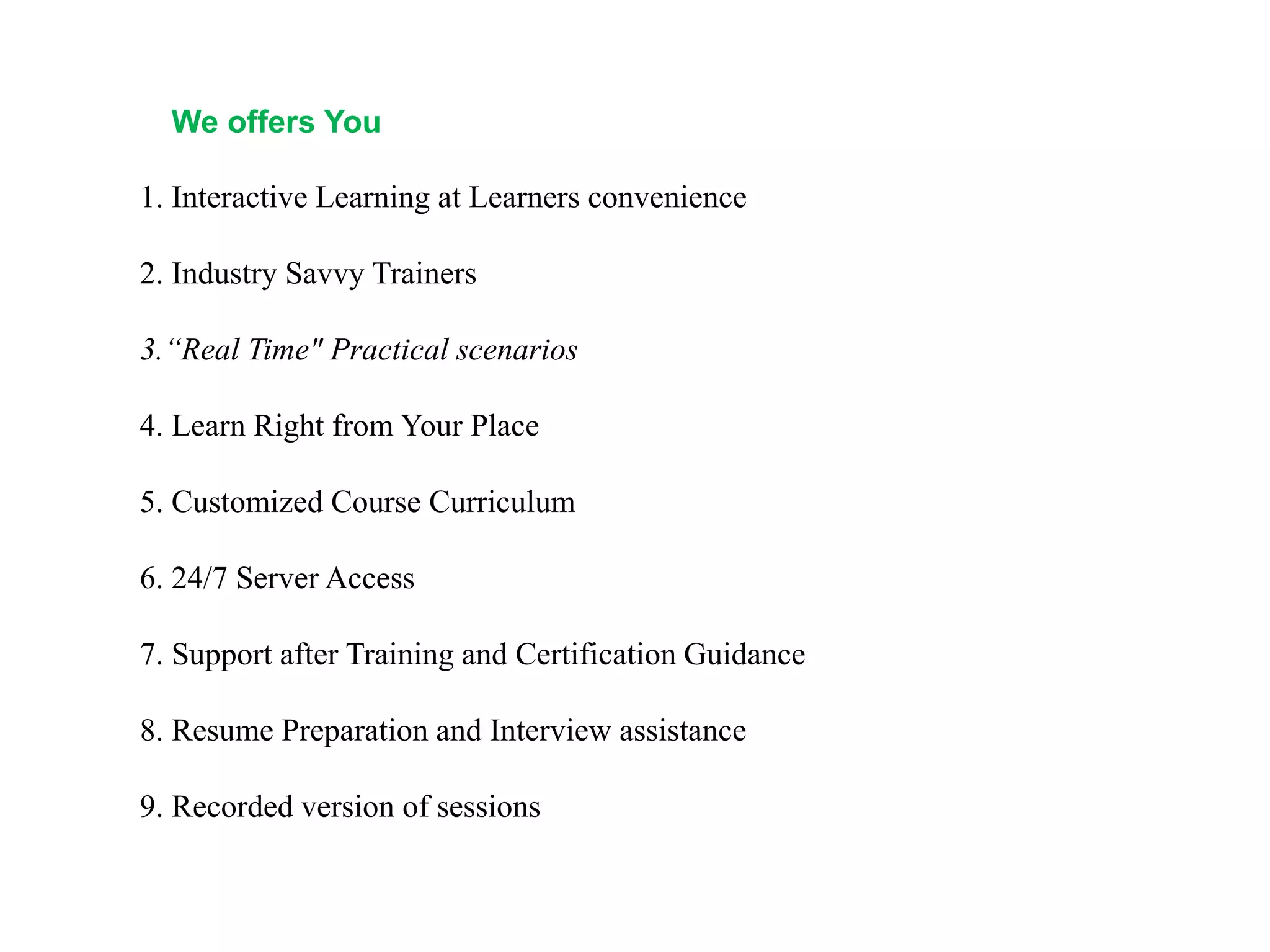 We offers You
1. Interactive Learning at Learners convenience
2. Industry Savvy Trainers
3.“Real Time" Practical scenarios
4. Learn Right from Your Place
5. Customized Course Curriculum
6. 24/7 Server Access
7. Support after Training and Certification Guidance
8. Resume Preparation and Interview assistance
9. Recorded version of sessions
 