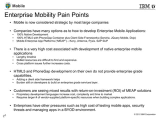 Mobile

 Enterprise Mobility Pain Points
      •  Mobile is now considered strategic by most large companies

      •  Companies have many options as to how to develop Enterprise Mobile Applications:
       •    100% Native Development
       •    100% HTML5 with PhoneGap Container plus Client Side Frameworks (Sencha, JQuery Mobile, Dojo)
       •    Mobile Enterprise App Platforms (“MEAP”) – Kony, Antenna, Pyxis, SAP SUP


      •  There is a very high cost associated with development of native enterprise mobile
         applications
       •    Lengthy timeline
       •    Skilled resources are difficult to find and expensive.
       •    Cross platform issues further increases costs.


      •  HTML5 and PhoneGap development on their own do not provide enterprise grade
         capabilities.
       •    Adding a client side framework helps
       •    Burden still on developers to build an enterprise grade services layer.


      •  Customers are seeing mixed results with return-on-investment (ROI) of MEAP solutions
       •    Proprietary development languages increase cost, complexity and time to market
       •    Requires larger # of vendor-supplied platform-specific resources when building complex applications.


      •  Enterprises have other pressures such as high cost of testing mobile apps, security
         threats and managing apps in a BYOD environment.
 2                                                                                                            © 2012 IBM Corporation
2	
 
