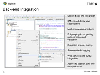 Mobile

Back-end Integration
                       •  Secure back-end integration

                       •  XML-based declarative
                          specification

                       •  Multi-source data mashups

                       •  Eclipse plug-in supporting
                          auto-complete and
                          validation

                       •  Simplified adapter testing

                       •  Server-side debugging

                       •  Web services and JDBC
                          integration

                       •  Access to session data and
                          user properties

25                                        © 2012 IBM Corporation
 